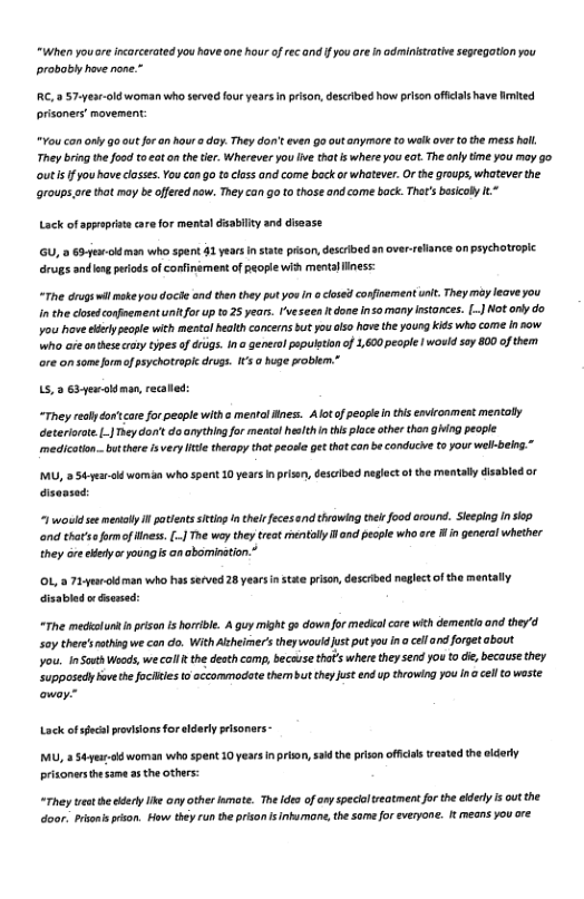“When youare ncarcerated you have one hour of rec and f you ore I administratie segregation you probobly have none.”  RC, 57-year-oldworman who served four yaars n pison, described how pison offcals have hited prisoners’ movemant:  “You con ony 9o out for an hour o day. They don’t even go outanymare to walk over 0 the mess holl, They bing the ood toeot o the tie. Wherever you ive tha s where you . The aly time you moy o outis fyou have losss. You con o toclass and come back or whatever. O the groups,whatever the aroups are that may be offered now. They can go to those and come bock. That’s basicay 1"  Lack of sppeprnt care for mental disabily and dsease.  GU, 0 63+l man who spent 31 years n stae pison, described an overrelance on paychotroplc  rugs andlog perods of confinamentof people wid mentalliness:  “The drugswil moke you doche and thn they put youIn o closed confinementunit. They my eave you i the dosedconfnement unitfor up t 25 years. ’veseen t done nsomany Instances. [.] Nt only do you have rypeople wich mestal health concerns But you lso hove the young kids wh come i sow Wwho are ontese oy types of drsgs. In generol ppulstionof 1,600 people | would soy 800 of them ore o sameformof psychotropk drugs. I @ huge problem.”  15,3 63 yewold man, recaled  “They reoly do’care for peaple with ¢ mentol nes. Alotf peopl nthis environment mentaly Geterioote.L_| ey don’t doonythingfor menta helthin this ploceather then ging pecple medicaion-buthere s very it theropy tha peosie et that can be conducie t your well-bein.”  MU, 354 el womisn who spent 10 years i prisen, descibed neglect o the mantal disabled or disonsed:  “ wouk see mentolly i potientsseting I thel eces snd throwng thl food around. Sieping n iop ond that’se formof llnes. [.] The way they teat rentolly I and pecple who are i in general whether they ore ey poungis anabomination.*  prison,dascrbed neglectof the mentally  “The medkalunt i prisan i horile. & guy might g» downfor medcalcore with dementio and the’d Soy there’sothing we can do. Wikh Alcheimer’s theywoud Just put you In o cell and forget about  Jou. InSauth Woods, we col the desth comp, becase that’s where they send you to d, because they. supposedy bovethe fociltes 5 accormmodate thembut thy Just end p throwing you In @ cell o waste  Lack of sfacal provisions for eldarly pisoners -  MU,  S4yeur woman who spent 10 years in prion, sak the prison officls trested the oldely prisonersthesama as the others:  “They et he el e ory otherlamate. The ideo o ony specaltreatment fo th eldery is outthe door. Prsoni rison. How they run the prison s Inhumane, the samefor veryone. It means you ore 